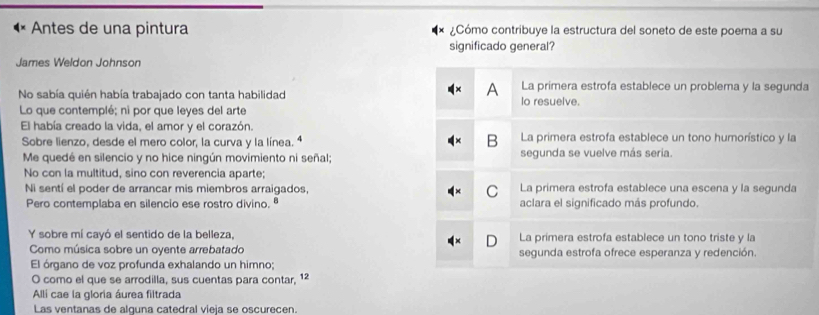 Antes de una pintura ¿Cómo contribuye la estructura del soneto de este poema a su
significado general?
James Weldon Johnson
A La primera estrofa establece un problema y la segunda
No sabía quién había trabajado con tanta habilidad lo resuelve.
Lo que contemplé; ni por que leyes del arte
El había creado la vida, el amor y el corazón. La primera estrofa establece un tono humorístico y la
Sobre lienzo, desde el mero color, la curva y la línea. ª
B
Me quedé en silencio y no hice ningún movimiento ni señal; segunda se vuelve más seria.
No con la multitud, sino con reverencia aparte;
Ni sentí el poder de arrancar mis miembros arraigados, C La primera estrofa establece una escena y la segunda
Pero contemplaba en silencio ese rostro divino. ª aclara el significado más profundo.
Y sobre mí cayó el sentido de la belleza, La primera estrofa establece un tono triste y la
Como música sobre un oyente arrebatado segunda estrofa ofrece esperanza y redención.
El órgano de voz profunda exhalando un himno;
O como el que se arrodilla, sus cuentas para contar, 12
Alli cae la gloria áurea filtrada
Las ventanas de alguna catedral víeía se oscurecen.