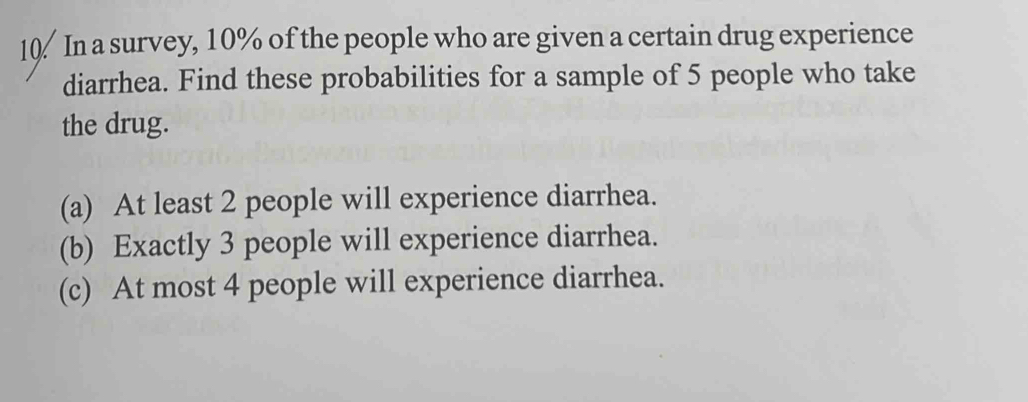 In a survey, 10% of the people who are given a certain drug experience 
diarrhea. Find these probabilities for a sample of 5 people who take 
the drug. 
(a) At least 2 people will experience diarrhea. 
(b) Exactly 3 people will experience diarrhea. 
(c) At most 4 people will experience diarrhea.