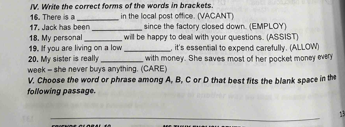 Write the correct forms of the words in brackets. 
16. There is a _in the local post office. (VACANT) 
17. Jack has been _since the factory closed down. (EMPLOY) 
18. My personal _will be happy to deal with your questions. (ASSIST) 
19. If you are living on a low_ , it's essential to expend carefully. (ALLOW) 
20. My sister is really _with money. She saves most of her pocket money every 
week - she never buys anything. (CARE) 
V. Choose the word or phrase among A, B, C or D that best fits the blank space in the 
following passage. 
13