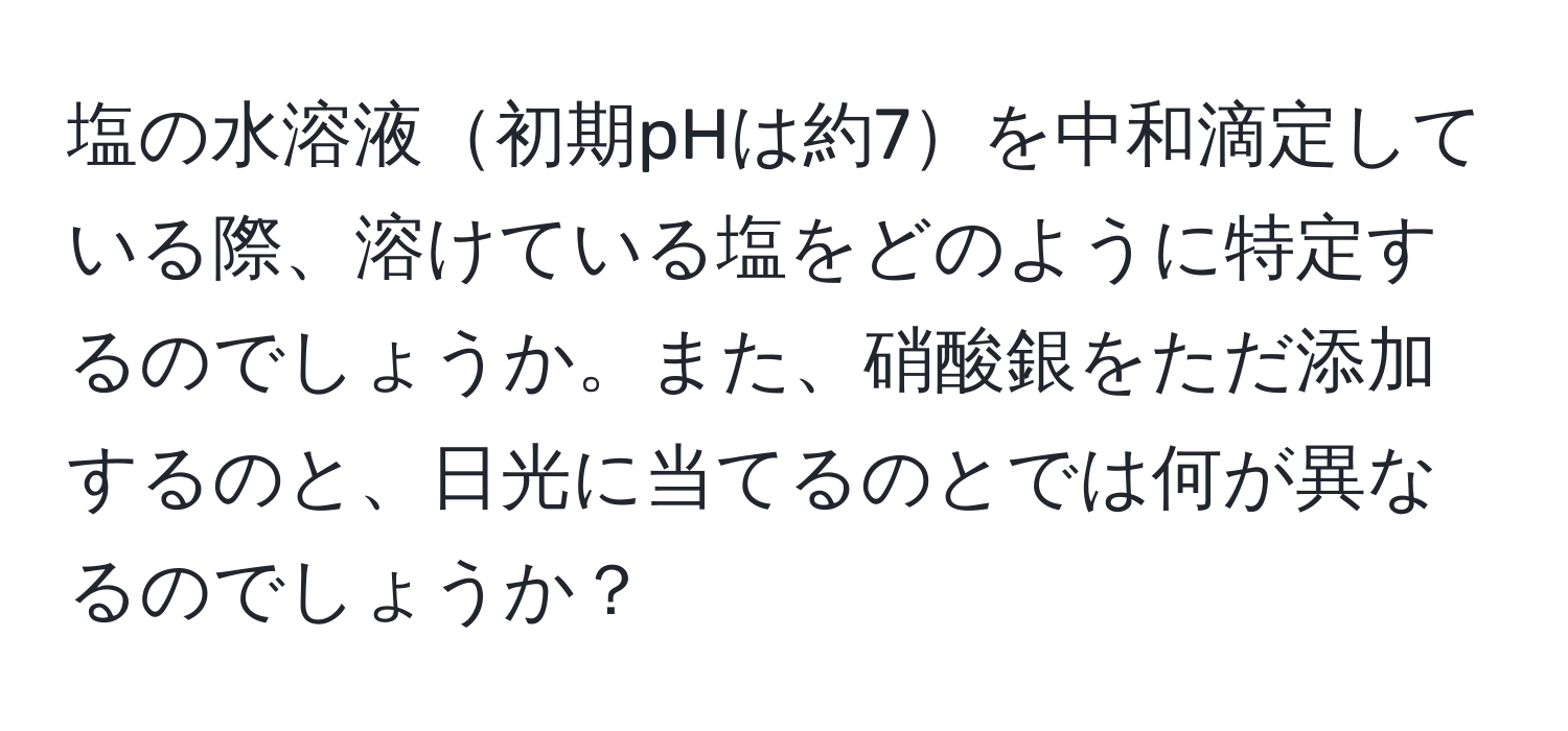 塩の水溶液初期pHは約7を中和滴定している際、溶けている塩をどのように特定するのでしょうか。また、硝酸銀をただ添加するのと、日光に当てるのとでは何が異なるのでしょうか？