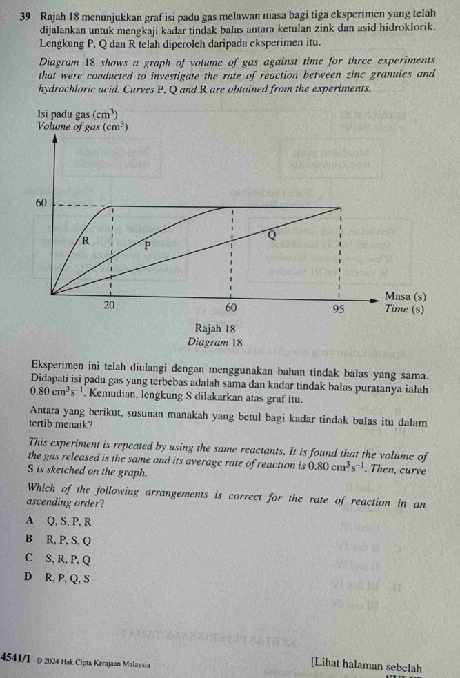 Rajah 18 menunjukkan graf isi padu gas melawan masa bagi tiga eksperimen yang telah
dijalankan untuk mengkaji kadar tindak balas antara ketulan zink dan asid hidroklorik.
Lengkung P, Q dan R telah diperoleh daripada eksperimen itu.
Diagram 18 shows a graph of volume of gas against time for three experiments
that were conducted to investigate the rate of reaction between zinc granules and
hydrochloric acid. Curves P, Q and R are obtained from the experiments.
Eksperimen ini telah diulangi dengan menggunakan bahan tindak balas yang sama.
Didapati isi padu gas yang terbebas adalah sama dan kadar tindak balas puratanya ialah
0.80cm^3s^(-1). Kemudian, lengkung S dilakarkan atas graf itu.
Antara yang berikut, susunan manakah yang betul bagi kadar tindak balas itu dalam
tertib menaik?
This experiment is repeated by using the same reactants. It is found that the volume of
the gas released is the same and its average rate of reaction is 0.80cm^3s^(-1). Then, curve
S is sketched on the graph.
Which of the following arrangements is correct for the rate of reaction in an
ascending order?
A Q, S, P, R
B R, P, S, Q
C S, R, P, Q
D R, P, Q, S
4541/1 © 2024 Hak Cipta Kerajaan Malaysia
[Lihat halaman sebelah