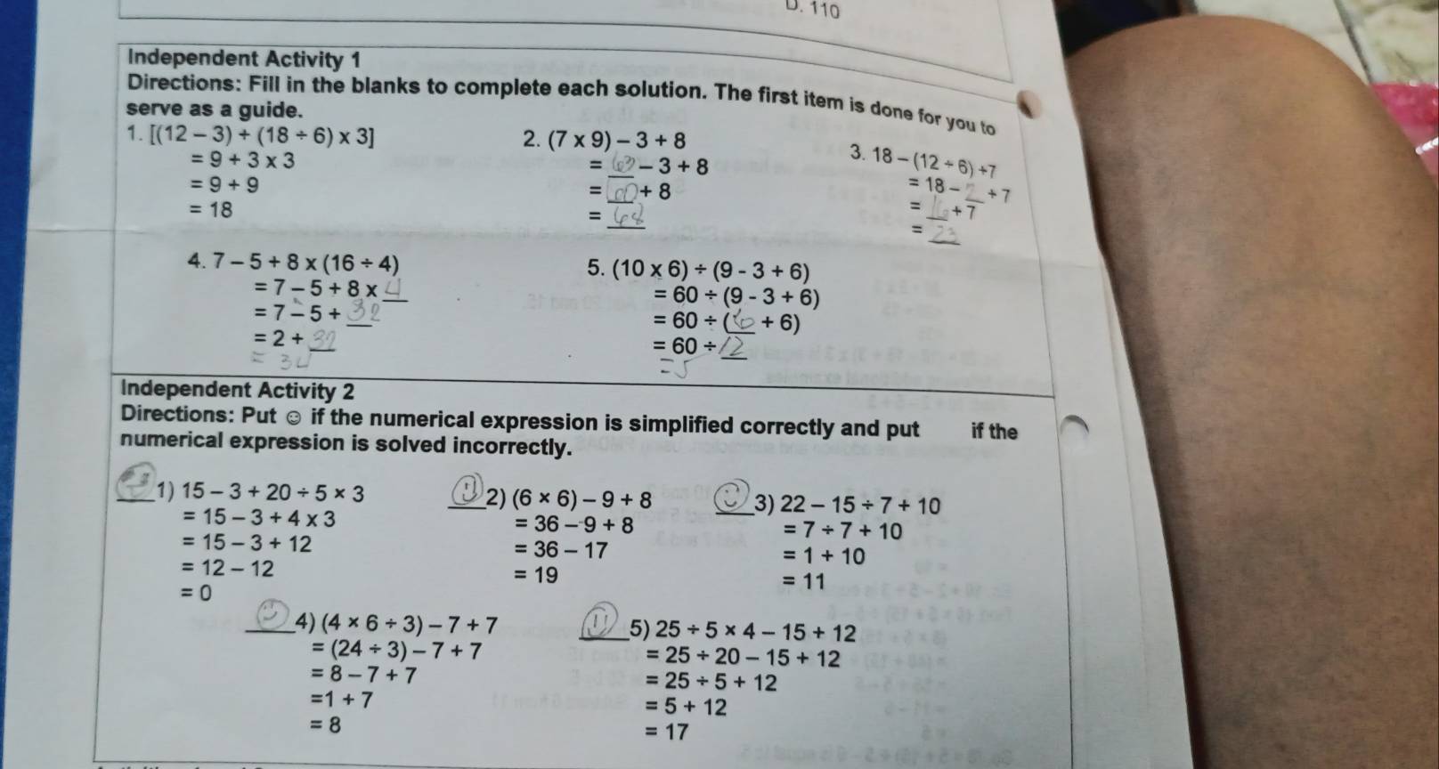 110
Independent Activity 1 
Directions: Fill in the blanks to complete each solution. The first item is done for you to 
serve as a guide. 
1. [(12-3)+(18/ 6)* 3] 2. (7* 9)-3+8
=9+3* 3 ② − 3 + 8
=
3. 18-(12/ 6)+7
=9+9
= +8
_
=18- _ +7
=18
= 
_ 
= 
_ 
、 
4. 7-5+8* (16/ 4)
5. (10* 6)/ (9-3+6)
_
=7-5+8x
=60/ (9-3+6)
_
=7-5+
=60/ ( _  +6)
_
=2+
_
=60/
Independent Activity 2 
Directions: Put ☺ if the numerical expression is simplified correctly and put if the 
numerical expression is solved incorrectly. 
_1) 15-3+20/ 5* 3
_2) (6* 6)-9+8 _ 22-15/ 7+10
=15-3+4* 3
3)
=36-9+8
=15-3+12
=7/ 7+10
=36-17
=1+10
=12-12
=19
=0
=11
_4) (4* 6/ 3)-7+7 _5) 25/ 5* 4-15+12
=(24/ 3)-7+7
=25/ 20-15+12
=8-7+7
=25/ 5+12
=1+7
=5+12
=8
=17