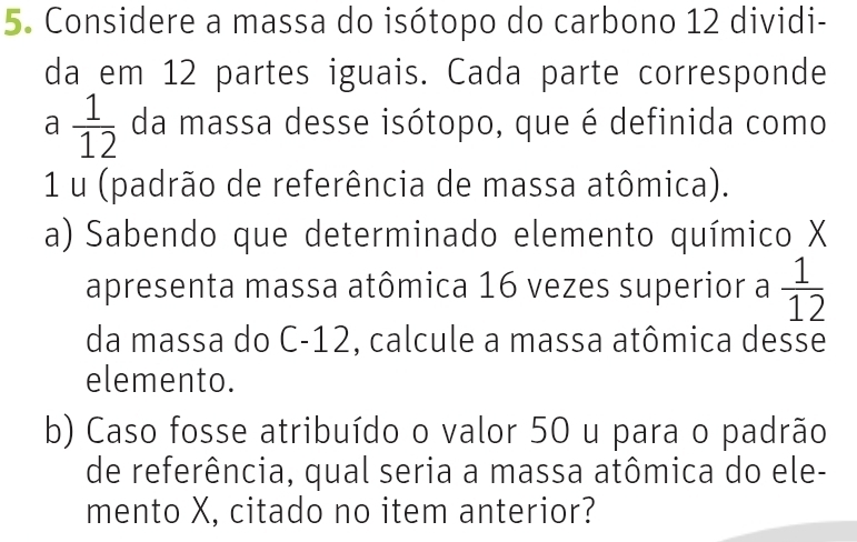 Considere a massa do isótopo do carbono 12 dividi- 
da em 12 partes iguais. Cada parte corresponde 
a  1/12  da massa desse isótopo, que é definida como 
1 u (padrão de referência de massa atômica). 
a) Sabendo que determinado elemento químico X
apresenta massa atômica 16 vezes superior a  1/12 
da massa do C-12, calcule a massa atômica desse 
elemento. 
b) Caso fosse atribuído o valor 50 u para o padrão 
de referência, qual seria a massa atômica do ele- 
mento X, citado no item anterior?