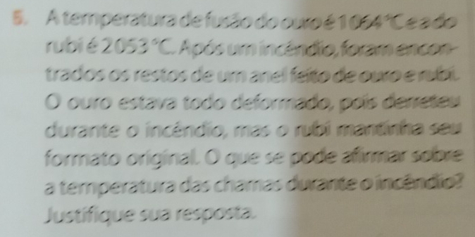 A temperatura de fusão do ouo é 1 054°C e a do 
rubié 2053°C Após um incéndio, foram encon- 
trados os restos de um anel feíto de ouro e rubi. 
O ouro estava todo deformado, poís derreteu 
durante o incêndio, mas o rubi mantinha seu 
formato original. O que se pode afirmar sobre 
a temperatura das chamas durante o incêndio? 
Justifique sua resposta.