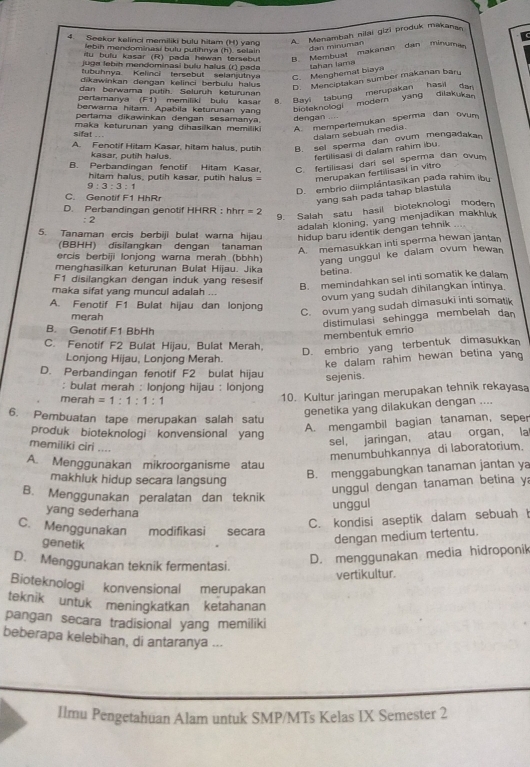 Seekor kelinci memiliki bulu hitam (H) yang A. Menambah nilai gizi produk makan
ebih mendominasí bulu putihnya (h) selain
d an minuman
ilu bulu kasar (R) pada hewan tersebut B. Membuat makanan dan minuma
juga lebih mendominasi bulu halus (r) pada
tubuhnya Kelinci tersebut selanjutnya C. Menoherat biaya təhən lama
dikawinkan dengan kelinci berbulu halus
D. Menciptakan sumber makanan bary
dan berwama putih. Selurüh keturunan
pertamanya (F1) memiliki bulu kasar 8. Bayi tabung merupakan hasil dan
berwara hitam. Apabila keturunan yang
bioteknologi  modern  yang  diiakukan 
pertama dikawinkan dengan sesamanya.
A. mempertemukan sperma dan ovum
sifat ...  maka keturunan yang dihasikan memilik dengan
dalam sebuah media.
A. Fenotif Hitam Kasar, hitam halus, putih B. sel sperma dan ovum mengadakan
kasar, putih halus.
fertilisasi di dalam rahim ibu.
B. Perbandingan fenotif Hitam Kasar, C. fertilisasi darl sel sperma dan ovum
hitam halus, putih kasar, putih halus merupakan fertilisasi in vitro
9:3:3:1
D. embrio diimplántasikan pada rahim ibu
C. Genotif F1 HhRr
yang sah pada tahap blastula
D. Perbandingan genotif HHRR； hrr=2
: 2
9. Salah satu hasil bioteknologi modem
adalah kloning, yang menjadīkan makhluk
5. Tanaman ercis berbiji bulat warna hijau hidup baru identik dengan tehnik 
(BBHH) disilangkan dengan tanaman
A memasukkan inti sperma hewan jantan
ercis berbiji lonjong warna merah (bbhh) yang unggul ke dalam ovum hewan 
menghasilkan keturunan Bulat Hijau. Jika betina.
F1 disilangkan dengan induk yang resesif
B. memindahkan sel inti somatik ke dalam
maka sifat yang muncul adalah ...
ovum yang sudah dihilangkan intinya.
A. Fenotif F1 Bulat hijau dan lonjong
merah
C. ovum yang sudah dimasuki inti somatik
distimulasi sehingga membelah dan
B. Genotif F1 BbHh
membentuk emrio
C. Fenotif F2 Bulat Hijau, Bulat Merah,
D. embrio yang terbentuk dimasukkan
Lonjong Hijau, Lonjong Merah.
ke dalam rahim hewan betina yan 
D. Perbandingan fenotif F2 bulat hijau sejenis.
; bulat merah : lonjong hijau : lonjong
merah =1:1:1:1
10. Kultur jaringan merupakan tehnik rekayasa
6. Pembuatan tape merupakan salah satu
genetika yang dilakukan dengan ....
produk bioteknologi konvensional yang
A. mengambil bagian tanaman, seper
memiliki ciri ....
sel, jaringan, atau organ, la
menumbuhkannya di laboratorium.
A. Menggunakan mikroorganisme atau
makhluk hidup secara langsung
B. menggabungkan tanaman jantan ya
B. Menggunakan peralatan dan teknik
unggul dengan tanaman betina y
yang sederhana
unggul
C. kondisi aseptik dalam sebuah 
C. Menggunakan modifikasi secara
genetik
dengan medium tertentu.
D. Menggunakan teknik fermentasi.
D. menggunakan media hidroponik
vertikultur.
Bioteknologi konvensional merupakan
teknik untuk meningkatkan ketahanan
pangan secara tradisional yang memiliki
beberapa kelebihan, di antaranya ...
Ilmu Pengetahuan Alam untuk SMP/MTs Kelas IX Semester 2