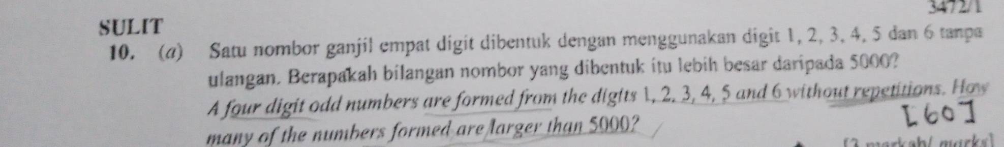 3472/1 
SULIT 
10. (4) Satu nombor ganjil empat digit dibentuk dengan menggunakan digit 1, 2, 3, 4, 5 dan 6 tanpa 
ulangan. Berapakah bilangan nombor yang dibentuk itu lebih besar daripada 5000? 
A four digit odd numbers are formed from the digits 1, 2. 3, 4, 5 and 6 without repetitions. How 
many of the numbers formed are larger than 5000? 
markah/ mrk s !