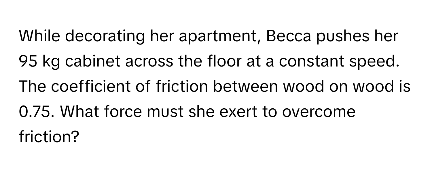 While decorating her apartment, Becca pushes her 95 kg cabinet across the floor at a constant speed. The coefficient of friction between wood on wood is 0.75. What force must she exert to overcome friction?