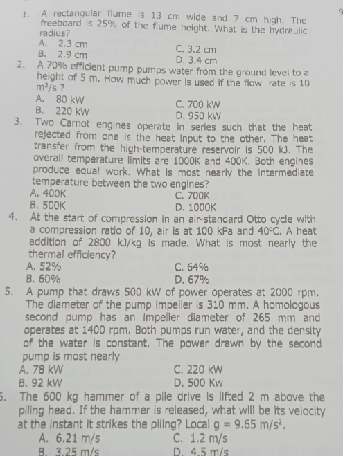 9
1. A rectangular flume is 13 cm wide and 7 cm high. The
freeboard is 25% of the flume height. What is the hydraulic
radius?
A. 2.3 cm C. 3.2 cm
B. 2.9 cm D. 3.4 cm
2. A 70% efficient pump pumps water from the ground level to a
height of 5 m. How much power is used if the flow rate is 10
m^3/s ?
A. 80 kW C. 700 kW
B. 220 kW D. 950 kW
3. Two Carnot engines operate in series such that the heat
rejected from one is the heat input to the other. The heat
transfer from the high-temperature reservoir is 500 kJ. The
overall temperature limIts are 1000K and 400K. Both engines
produce equal work. What is most nearly the intermediate
temperature between the two engines?
A. 400K C. 700K
B. 500K D. 1000K
4. At the start of compression in an air-standard Otto cycle with
a compression ratio of 10, air is at 100 kPa and 40°C. A heat
addition of 2800 kJ/kg is made. What is most nearly the
thermal efficiency?
A. 52% C. 64%
B. 60% D. 67%
5. A pump that draws 500 kW of power operates at 2000 rpm.
The diameter of the pump impeller is 310 mm. A homologous
second pump has an Impeller diameter of 265 mm and
operates at 1400 rpm. Both pumps run water, and the density
of the water is constant. The power drawn by the second
pump is most nearly
A. 78 kW C. 220 kW
B. 92 kW D. 500 Kw
6. The 600 kg hammer of a pile drive is lifted 2 m above the
piling head. If the hammer is released, what will be its velocity
at the Instant it strikes the pillng? Local g=9.65m/s^2.
A. 6.21 m/s C. 1.2 m/s
B. 3.25 m/s D. 4.5 m/s