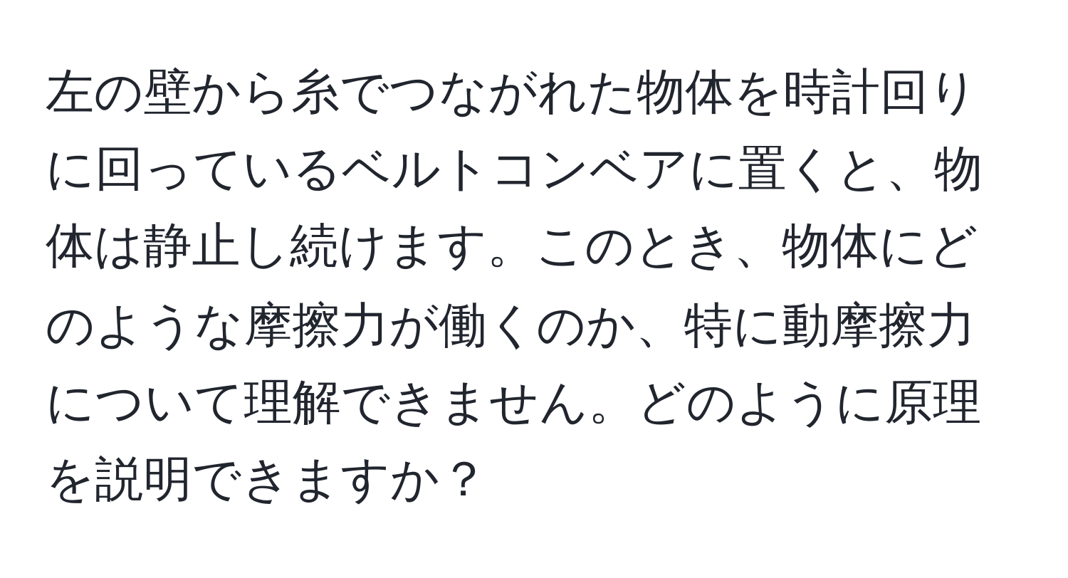 左の壁から糸でつながれた物体を時計回りに回っているベルトコンベアに置くと、物体は静止し続けます。このとき、物体にどのような摩擦力が働くのか、特に動摩擦力について理解できません。どのように原理を説明できますか？