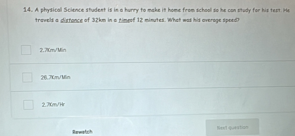 A physical Science student is in a hurry to make it home from school so he can study for his test. He
travels a distance of 32km in a timeof 12 minutes. What was his average speed?
2.7Km/Min
26.7Km/Min
2.7Km/Hr
Rewatch Next question