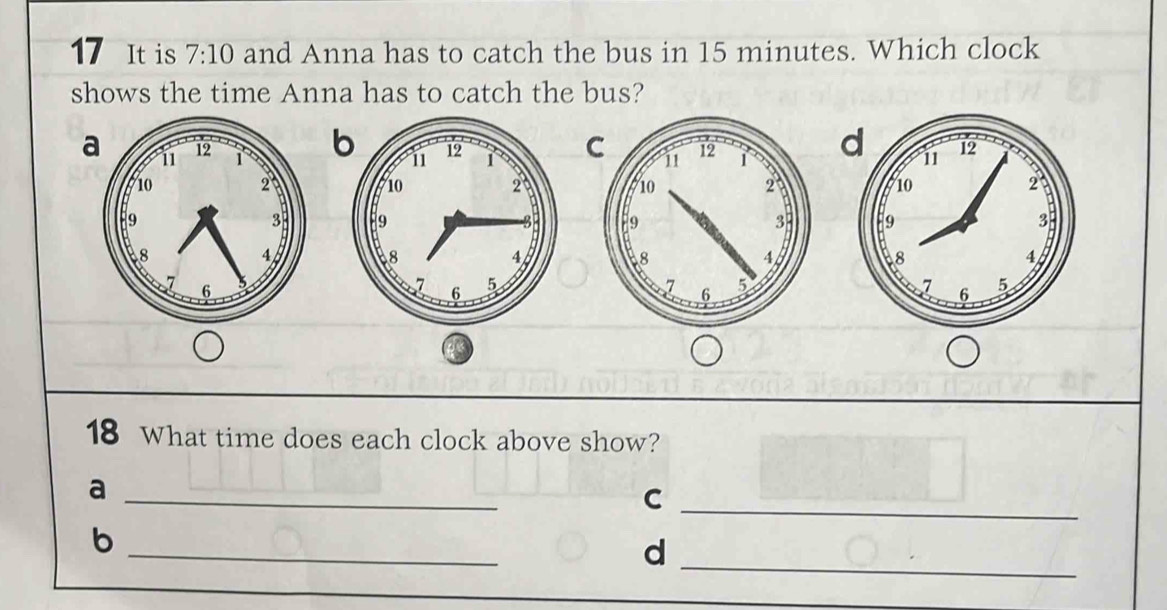 It is 7:10 and Anna has to catch the bus in 15 minutes. Which clock
shows the time Anna has to catch the bus?
bCd




18 What time does each clock above show?
_a
_C
b
_
_d