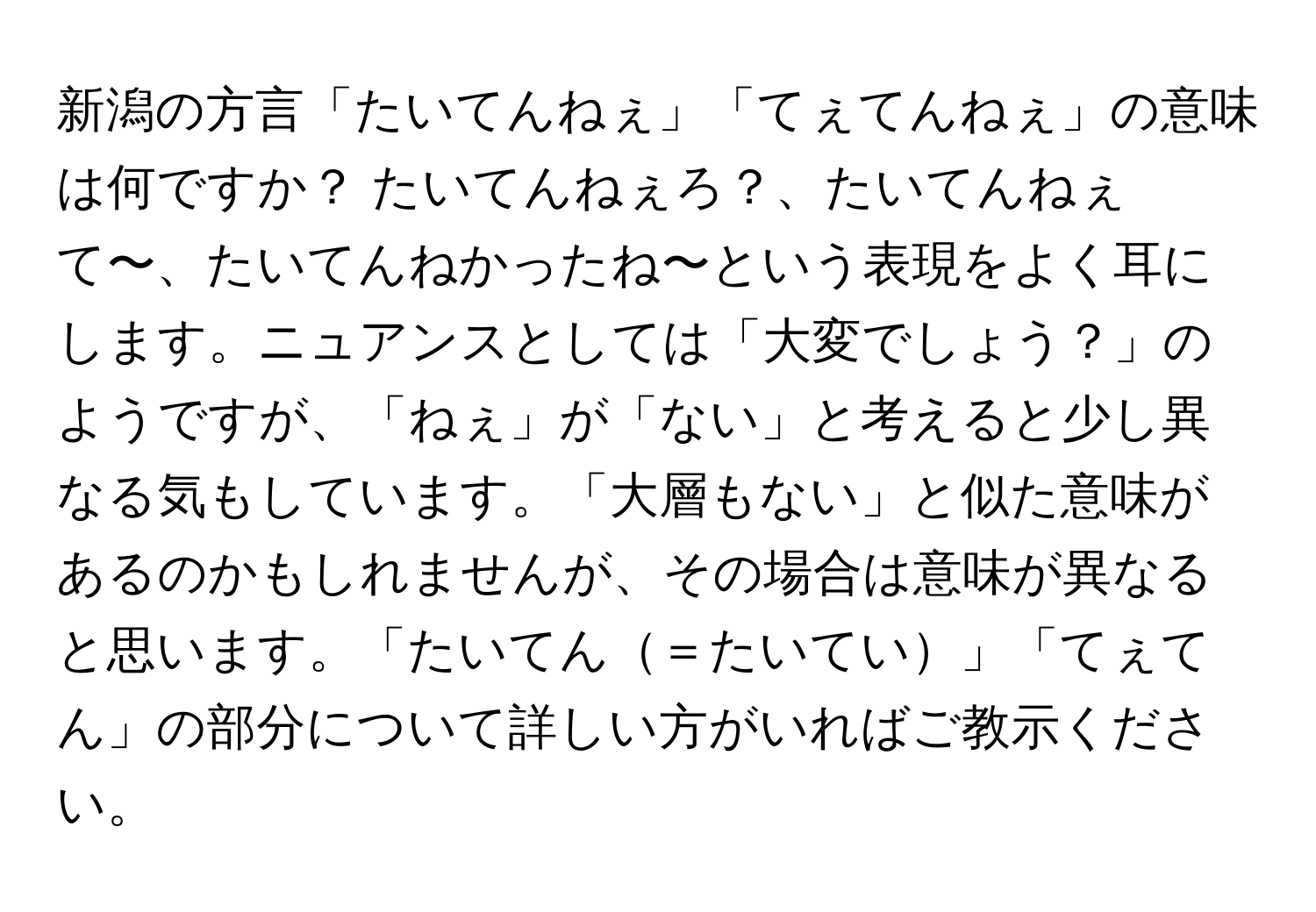 新潟の方言「たいてんねぇ」「てぇてんねぇ」の意味は何ですか？ たいてんねぇろ？、たいてんねぇて〜、たいてんねかったね〜という表現をよく耳にします。ニュアンスとしては「大変でしょう？」のようですが、「ねぇ」が「ない」と考えると少し異なる気もしています。「大層もない」と似た意味があるのかもしれませんが、その場合は意味が異なると思います。「たいてん＝たいてい」「てぇてん」の部分について詳しい方がいればご教示ください。