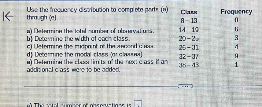 Use the frequency distribution to complete parts (a) Class 
through (e). 8 - 13
a) Determine the total number of observations. 14 - 19
b) Determine the width of each class. 20 - 25
c) Determine the midpoint of the second class. 26 - 31
d) Determine the modal class (or classes). 32 - 37
e) Determine the class limits of the next class if an 38 - 43
additional class were to be added.
a) The total number of observations is