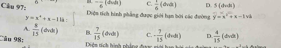 B. ^-frac 6 
6 (dvdt) C.  1/6 (dvdt) D. 5 (dvdt)
Câu 97:
y=x^4+x-11a : 
Diện tích hình phẳng được giới hạn bởi các đường y=x^2+x-1 và
A.  8/15 (dvdt) B.  7/15  (dvdt) C. - 7/15  (. dvdt) D.  4/15 (dvdt)
Câu 98:
Diện tích hình phẳng được giới han bởi các đu xx-2xx^2 và đường