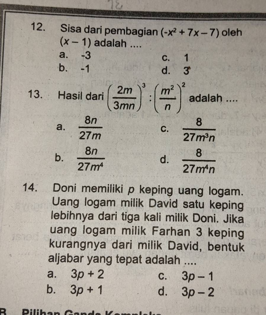 Sisa dari pembagian (-x^2+7x-7) oleh
(x-1) adalah ....
a. -3 c. 1
b. -1 d. 3
13. Hasil dari ( 2m/3mn )^3:( m^2/n )^2 adalah ....
a.  8n/27m   8/27m^3n 
C.
b.  8n/27m^4 
d.  8/27m^4n 
14. Doni memiliki p keping uang logam.
Uang logam milik David satu keping
lebihnya dari tiga kali milik Doni. Jika
uang logam milik Farhan 3 keping
kurangnya dari milik David, bentuk
aljabar yang tepat adalah ....
a. 3p+2 C. 3p-1
b. 3p+1 d. 3p-2
B Pilihan Ga