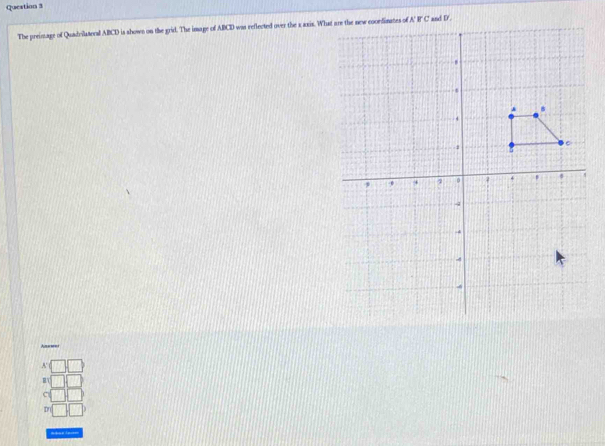 Queation 3
The preimage of Quadrilateral ABCD is shown on the grid. The image of ABCD was reflected over the x axis. What are the new cocrdinates of
A 
c
D