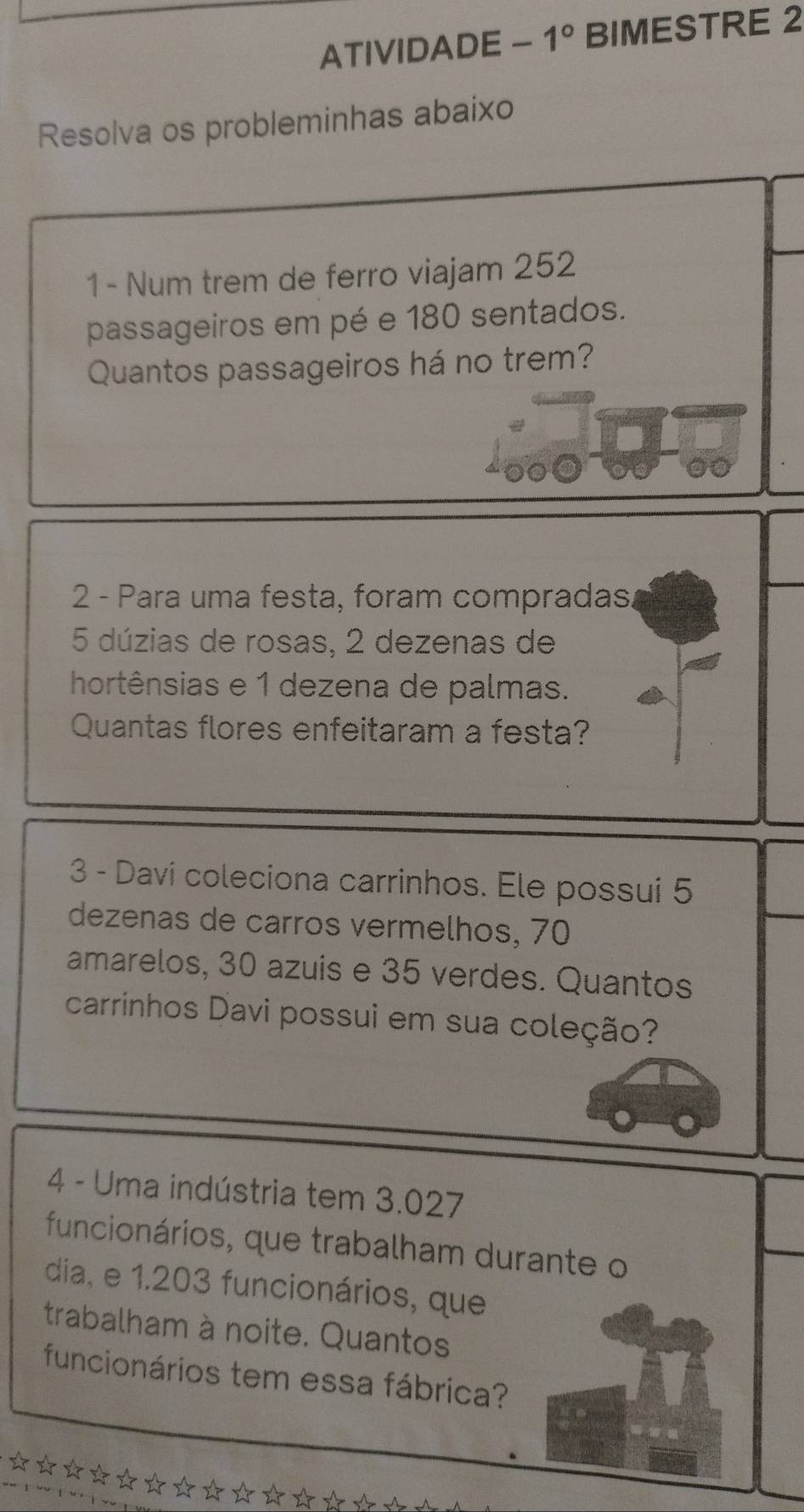 ATIVIDADE - 1° BIMESTRE 2 
Resolva os probleminhas abaixo 
1 - Num trem de ferro viajam 252 
passageiros em pé e 180 sentados. 
Quantos passageiros há no trem? 
2 - Para uma festa, foram compradas.
5 dúzias de rosas, 2 dezenas de 
hortênsias e 1 dezena de palmas. 
Quantas flores enfeitaram a festa? 
3 - Davi coleciona carrinhos. Ele possui 5
dezenas de carros vermelhos, 70
amarelos, 30 azuis e 35 verdes. Quantos 
carrinhos Davi possui em sua coleção? 
4 - Uma indústria tem 3.027
funcionários, que trabalham durante o 
dia, e 1.203 funcionários, que 
trabalham à noite. Quantos 
funcionários tem essa fábrica?