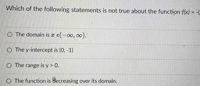 Which of the following statements is not true about the function f(x)=-(
The domain is x∈ (-∈fty ,∈fty ).
The y-intercept is (0,-1)
The range is y>0.
The function is decreasing over its domain.