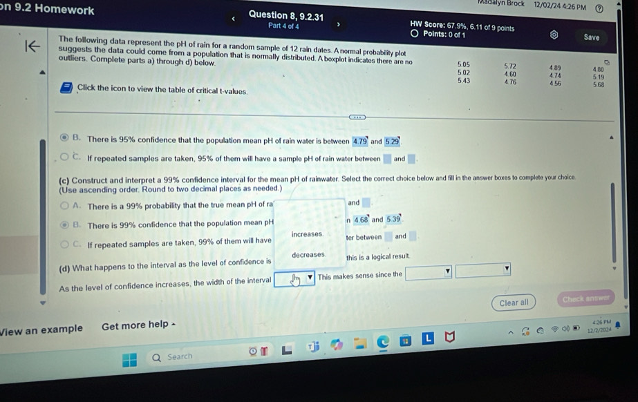 Madalyn Brock 12/02/24 4:26 PM
on 9.2 Homework Question 8, 9.2.31 HW Score: 67.9%, 6.11 of 9 points
Part 4 of 4 Points: 0 of 1
Save
The following data represent the pH of rain for a random sample of 12 rain dates. A normal probability plot
suggests the data could come from a population that is normally distributed. A boxplot indicates there are no 5.05 5.72 4.89 4 80
outliers. Complete parts a) through d) below.
5.02
5.43 4.60 4.74 5.19
4.76 4.56 5.68
Click the icon to view the table of critical t-values.
B. There is 95% confidence that the population mean pH of rain water is between 4.79 and 5.29
C. If repeated samples are taken, 95% of them will have a sample pH of rain water between and □
(c) Construct and interpret a 99% confidence interval for the mean pH of rainwater. Select the correct choice below and fill in the answer boxes to complete your choice
(Use ascending order. Round to two decimal places as needed.)
A. There is a 99% probability that the true mean pH of ra and
B. There is 99% confidence that the population mean pH n 4.68^7 and 5.39°
increases
C If repeated samples are taken, 99% of them will have ter between and
decreases
(d) What happens to the interval as the level of confidence is this is a logical result
As the level of confidence increases, the width of the interval This makes sense since the
Clear all Check answer
View an example Get more help -
12/2/2024
Search