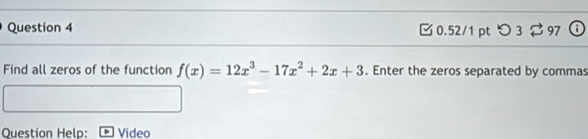 つ 3 97 
Find all zeros of the function f(x)=12x^3-17x^2+2x+3. Enter the zeros separated by commas 
Question Help: Video