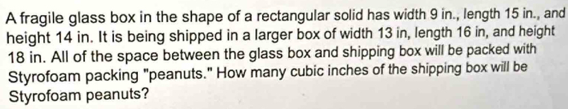 A fragile glass box in the shape of a rectangular solid has width 9 in., length 15 in., and 
height 14 in. It is being shipped in a larger box of width 13 in, length 16 in, and height
18 in. All of the space between the glass box and shipping box will be packed with 
Styrofoam packing "peanuts." How many cubic inches of the shipping box will be 
Styrofoam peanuts?