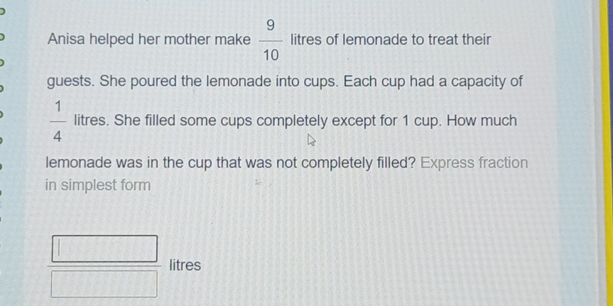 Anisa helped her mother make  9/10  litres of lemonade to treat their 
guests. She poured the lemonade into cups. Each cup had a capacity of
 1/4  litres. She filled some cups completely except for 1 cup. How much 
lemonade was in the cup that was not completely filled? Express fraction 
in simplest form
 □ /□   litres