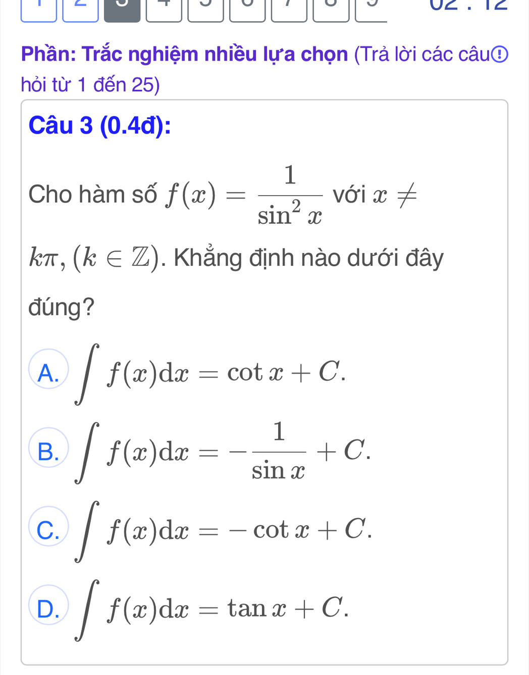 9 9 0∠ . 1∠
Phần: Trắc nghiệm nhiều lựa chọn (Trả lời các câu⑤
hỏi từ 1 đến 25)
Câu 3 (0.4đ):
Cho hàm số f(x)= 1/sin^2x  với x!=
kπ , (k∈ Z). Khẳng định nào dưới đây
đúng?
A. ∈t f(x)dx=cot x+C.
B. ∈t f(x)dx=- 1/sin x +C.
C. ∈t f(x)dx=-cot x+C.
D. ∈t f(x)dx=tan x+C.