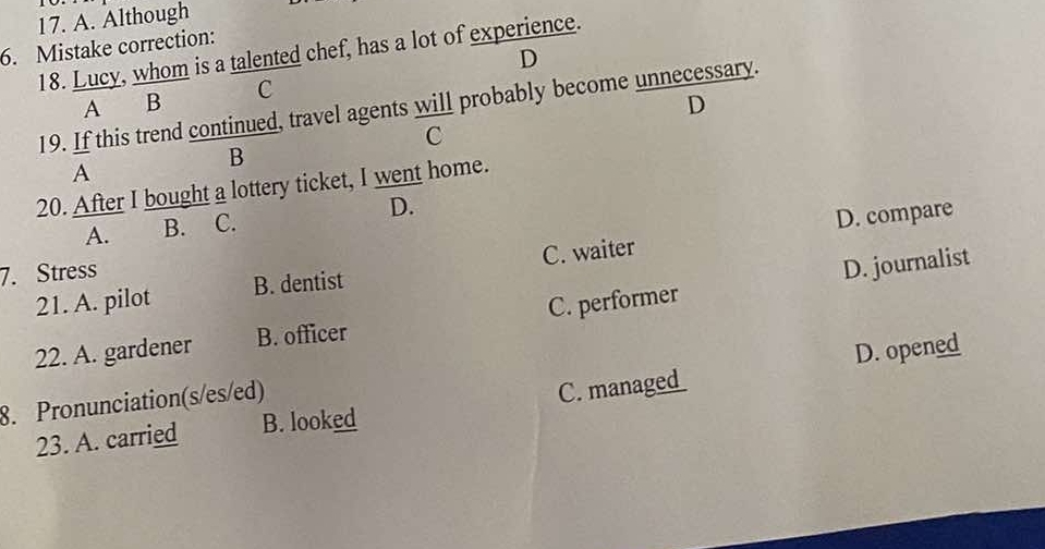 Although
6. Mistake correction:
18. Lucy, whom is a talented chef, has a lot of experience.
D
A B C
D
19. If this trend continued, travel agents will probably become unnecessary.
C
B
A
20. After I bought a lottery ticket, I went home.
A. B. C. D.
D. compare
7. Stress
D. journalist
21. A. pilot B. dentist C. waiter
22. A. gardener B. officer C. performer
D. opened
8. Pronunciation(s/es/ed)
23. A. carried B. looked C. manag_