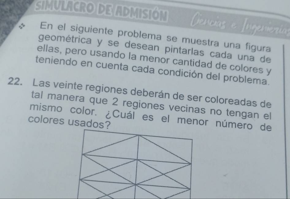 SIMULACRO DE ADMISIÓN Cencias e Ingenierías 
a En el siguiente problema se muestra una figura 
geométrica y se desean pintarlas cada una de 
ellas, pero usando la menor cantidad de colores y 
teniendo en cuenta cada condición del problema. 
22. Las veinte regiones deberán de ser coloreadas de 
tal manera que 2 regiones vecinas no tengan el 
mismo color. ¿Cuál es el menor número de 
colores usados?