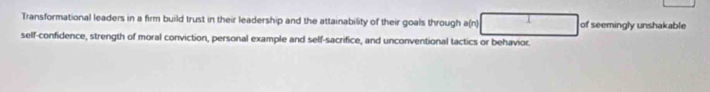 Transformational leaders in a firm build trust in their leadership and the attainability of their goals through a(n) I of seemingly unshakable 
self-confidence, strength of moral conviction, personal example and self-sacrifice, and unconventional tactics or behavior.