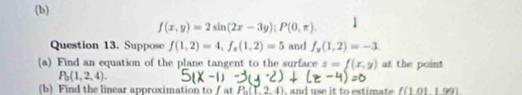 f(x,y)=2sin (2x-3y); P(0,π ). 
Question 13. Suppose f(1,2)=4, f_x(1,2)=5 and f_y(1,2)=-3. 
(a) Find an equation of the plane tangent to the surface z=f(x,y) at the point
P_0(1,2,4). 
(b) Find the linear approximation to ∫ at P_0(L2,4) , and use it to estimat f(1.011.99)