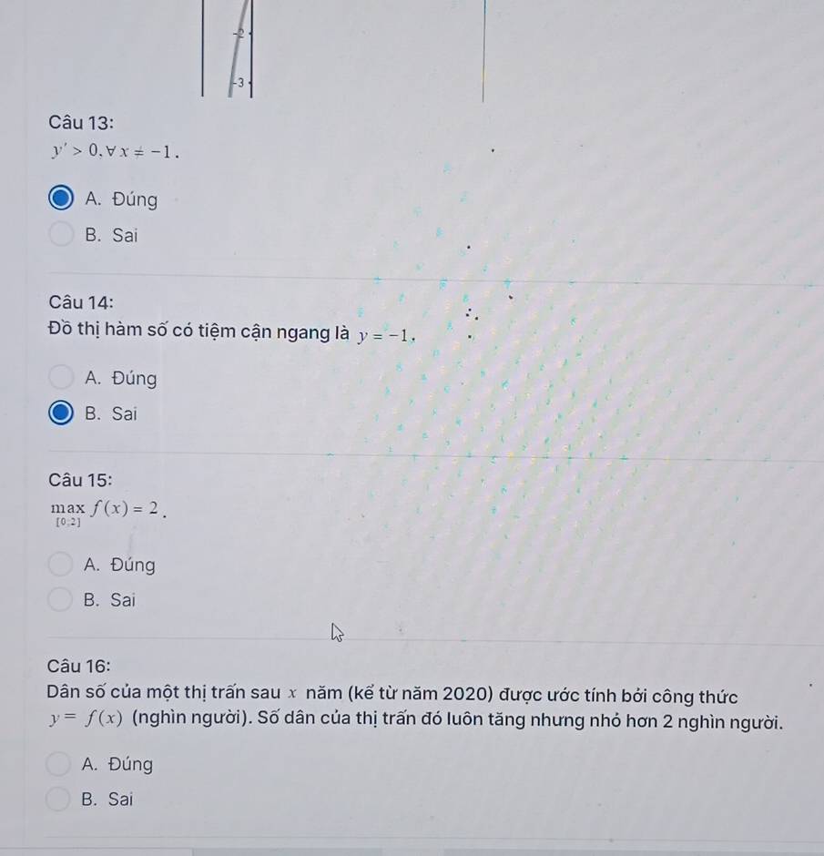 -2
-3
Câu 13:
y'>0, x=-1.
A. Đúng
B. Sai
Câu 14:
Đồ thị hàm số có tiệm cận ngang là y=-1.
A. Đúng
B. Sai
Câu 15:
.beginarrayr maxf(x)=2. [0.2]endarray.
A. Đúng
B. Sai
Câu 16:
Dân số của một thị trấn sau x năm (kể từ năm 2020) được ước tính bởi công thức
y=f(x) (nghìn người). Số dân của thị trấn đó luôn tăng nhưng nhỏ hơn 2 nghìn người.
A. Đúng
B. Sai