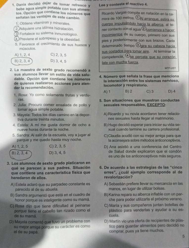 Dania decidió dejar de tomar refresco y Lee y contesta el reactivo 4.
bebe agua simple potable con sus alimen-
tos. Opción que contiene los números que  Ricardo Vargas compite en natación en la ca
señalan las ventajas de este cambio. rrera de 100 metros. ①AI arranque, estira su
1. Obtiene vitaminas y minerales. cuerpo impulsándolo hacia la alberca, al te-
2. Adquiere una idónea hidratación. ner contacto con el agua ②comienza a hacer
3) Fortalece su sistema inmunológico. movimientos de su cuerpo, primero con sus
4Previene el sobrepeso y la obesidad. pies y posteriormente con sus brazos. Cada
5. Favorece el crecimiento de sus huesos y determinado tiempo ③gira su cabeza hacia
músculos.
sus costados para tomar aire. AI terminar la
A) 1, 2, 4 C) 2, 3, 5 competencia, ④se percata que su corazón
B) 2, 3, 4 D) 3,4, 5
late con mucha fuerza.
2. La maestra de sexto grado recomendó a MTP-UST
sus alumnos llevar un estilo de vida salu-
dable. Opción que contiene los números 4. Número que señala la frase que menciona
la interacción entre los sistemas nervioso,
de quienes realizaron acciones para aten-
der la recomendación. locomotor y respiratorio.
A) 1 B) 2 C) 3
1. Rosa: Yo como solamente frutas y verdu- D) 4
ras. 5. Son situaciones que muestran conductas
2. Julia: Procuro comer ensalada de pollo y sexuales responsables, EXCEPTO:
tomar agua simple potable.
3. Mayela: Todos los días camino en la depor- A)Ricardo y su novia acordaron tener relacio-
tiva durante treinta minutos. nes sexuales hasta llegar al matrimonio.
4. Estela: A mí me gusta dormir de ocho a B) Hugo decidió esperar para iniciar su vida se-
nueve horas durante la noche. xual cuando termine su carrera profesional.
5. Sandra: Al salir de la escuela, voy a jugar al C)Claudia acudió con su mejor amiga para que
parque y me quedo hasta muy noche. la aconsejara sobre métodos anticonceptivos.
A) 1, 2, 5 C) 2, 3, 5 D) Ana asistió a una conferencia del Centro
B) 2, 3, 4 D) 3, 4, 5 de Salud donde explicaron que el condón
es uno de los anticonceptivos más seguros.
3. Los alumnos de sexto grado platicaron en
qué se parecen a sus padres. Situación 6. De acuerdo a las estrategias de las “cinco
que contiene una característica física que erres", ¿cuál ejemplo corresponde al de
heredaron de ellos. revalorización?
A) Estela aclaró que su parpadeo constante es A) Sebastián prefiere llevar su mercancía en las
parecido al de su abuela. manos, en lugar de utilizar bolsas.
B) Sandra argumentó que está en el cuadro de B) Karina repara su alberca inflable con un par-
honor porque es inteligente como su mamá. che para poder utilizarla el próximo verano.
C) Rosa dijo que tiene dificultad al peinarse C) María y sus compañeros juntan botellas de
porque tiene el cabello tan rizado como el plástico para venderlas y ayudar a su es-
de su mamá. cuela.
D) Mayela comentó que tuvo un problema con D) Martín vio una oferta de recipientes de plás-
su mejor amiga porque su carácter es como tico para guardar alimentos pero decidió no
el de su papá. comprar, pues ya tiene muchos.
5