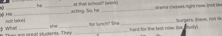 he at that school? (work) 
a) 
) He __acting. So, he _drama classes right now. (not like 
not take) 
:) What __for lunch? She _burgers. (have, not lik 
she 
They are great students. They _hard for the test now. (be study)