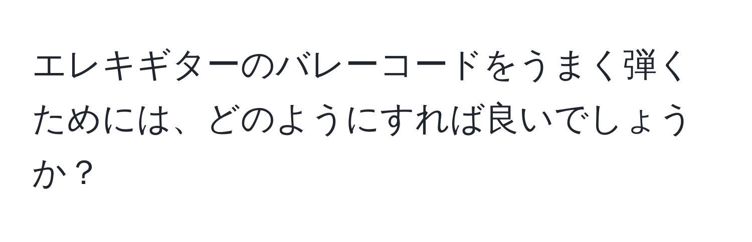 エレキギターのバレーコードをうまく弾くためには、どのようにすれば良いでしょうか？