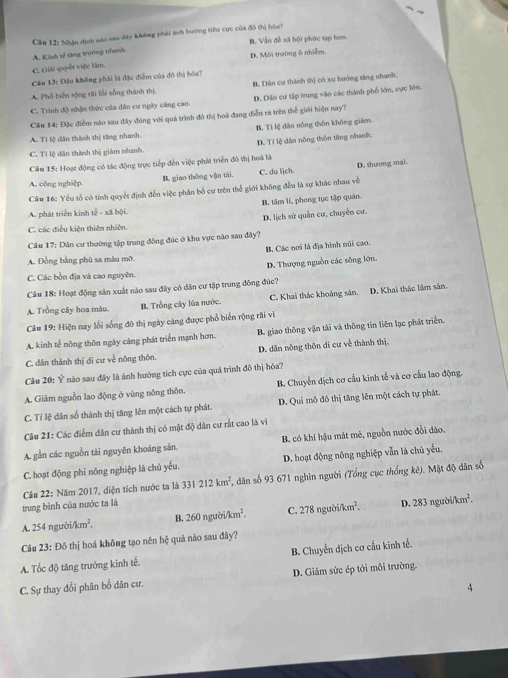 Nhận định nào sau đây không phải ảnh hưởng tiêu cực của đô thị hóa?
B. Vấn đề xã hội phức tạp hơn.
D. Môi trường ô nhiễm.
A. Kinh tế tăng trưởng nhanh.
C. Giải quyết việc làm.
Câu 13: Đâu không phải là đặc điểm của đô thị hóa?
A. Phổ biển rộng rãi lối sống thành thị. B. Dân cư thành thị có xu hướng tăng nhanh.
C. Trình độ nhận thức của dân cư ngày càng cao. D. Dân cư tập trung vào các thành phố lớn, cực lớn.
Câu 14: Đặc điểm nào sau đây đúng với quá trình đô thị hoá đang diễn ra trên thế giới hiện nay?
B. Tỉ lệ dân nông thôn không giảm.
A. Tỉ lệ dân thành thị tăng nhanh.
D. Tỉ lệ dân nông thôn tăng nhanh.
C. Tỉ lệ dân thành thị giảm nhanh.
Câu 15: Hoạt động có tác động trực tiếp đến việc phát triển đô thị hoá là
A. công nghiệp. B. giao thông vận tải. C. du lịch. D. thương mại.
Câu 16: Yếu tố có tính quyết định đến việc phân bố cư trên thế giới không đều là sự khác nhau về
B. tâm lí, phong tục tập quán.
A. phát triển kinh tế - xã hội.
D. lịch sử quần cư, chuyển cư.
C. các điều kiện thiên nhiên.
Câu 17: Dân cư thường tập trung đông đúc ở khu vực nào sau đây?
B. Các nơi là địa hình núi cao.
A. Đồng bằng phù sa màu mỡ.
D. Thượng nguồn các sông lớn.
C. Các bồn địa và cao nguyên.
Câu 18: Hoạt động sản xuất nào sau đây có dân cư tập trung đông đúc?
A. Trồng cây hoa màu. B. Trồng cây lúa nước. C. Khai thác khoáng sản. D. Khai thác lâm sản.
Câu 19: Hiện nay lối sống đô thị ngày càng được phổ biến rộng rãi vì
A. kinh tế nông thôn ngày càng phát triển mạnh hơn. B. giao thông vận tải và thông tin liên lạc phát triển.
C. dân thành thị di cư về nông thôn. D. dân nông thôn di cư về thành thị.
Câu 20: Ý nào sau đây là ảnh hưởng tích cực của quá trình đô thị hóa?
A. Giảm nguồn lao động ở vùng nông thôn. B. Chuyển dịch cơ cấu kinh tế và cơ cấu lao động.
C. Tỉ lệ dân số thành thị tăng lên một cách tự phát. D. Qui mô đô thị tăng lên một cách tự phát.
Câu 21: Các điểm dân cư thành thị có mật độ dân cư rất cao là vì
A. gần các nguồn tải nguyên khoáng sản. B. có khí hậu mát mẻ, nguồn nước đồi dào.
C. hoạt động phi nông nghiệp là chủ yếu. D. hoạt động nông nghiệp vẫn là chủ yếu.
Câu 22: Năm 2017, diện tích nước ta là 331212km^2 *, dân số 93 671 nghìn người (Tổng cục thống kê). Mật độ dân số
trung bình của nước ta là D. 2 83nguoi/km^2.
A. 254ngubi/km^2. B. 260 người i/km^2. C. 2 78ngu i/km^2.
Câu 23:Dhat o thị hoá không tạo nên hệ quả nào sau đây?
A. Tốc độ tăng trưởng kinh tế. B. Chuyển dịch cơ cấu kinh tế.
C. Sự thay đổi phân bố dân cư. D. Giảm sức ép tới môi trường.