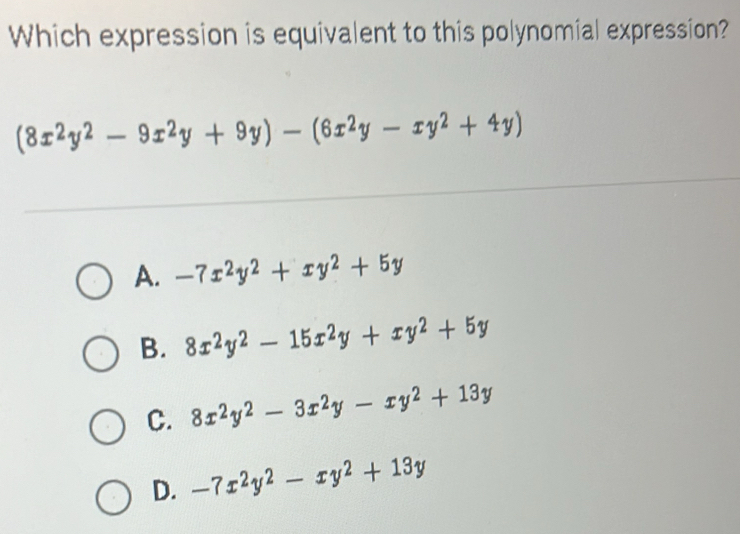 Which expression is equivalent to this polynomial expression?
(8x^2y^2-9x^2y+9y)-(6x^2y-xy^2+4y)
A. -7x^2y^2+xy^2+5y
B. 8x^2y^2-15x^2y+xy^2+5y
C. 8x^2y^2-3x^2y-xy^2+13y
D. -7x^2y^2-xy^2+13y