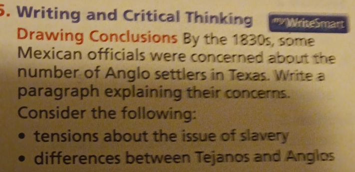 Writing and Critical Thinking " WriteSmart 
Drawing Conclusions By the 1830s, some 
Mexican officials were concerned about the 
number of Anglo settlers in Texas. Write a 
paragraph explaining their concerns. 
Consider the following: 
tensions about the issue of slavery 
differences between Tejanos and Anglos