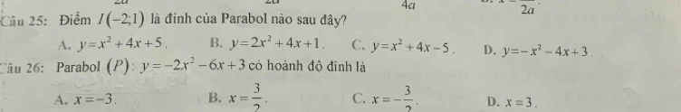 4a 2a 
Câu 25: Điểm I(-2;1) là điỉnh của Parabol nào sau đây?
A. y=x^2+4x+5. B. y=2x^2+4x+1. C. y=x^2+4x-5. D. y=-x^2-4x+3. 
Câu 26:Parabol (P):y=-2x^2-6x+3 có hoành độ đĩnh là
A. x=-3. B. x= 3/2 . C. x=- 3/2 . D. x=3.