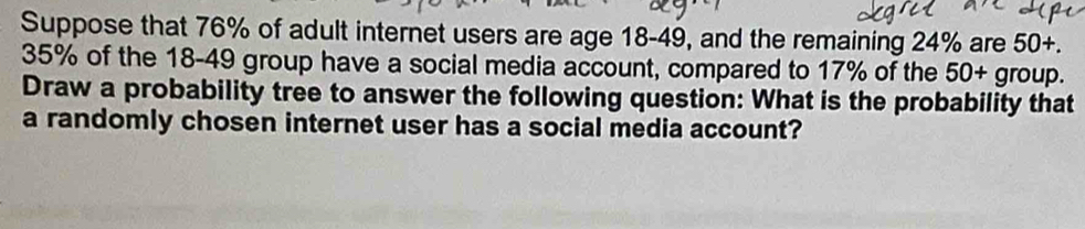 Suppose that 76% of adult internet users are age 18-49, and the remaining 24% are 50+.
35% of the 18-49 group have a social media account, compared to 17% of the 50+ group. 
Draw a probability tree to answer the following question: What is the probability that 
a randomly chosen internet user has a social media account?