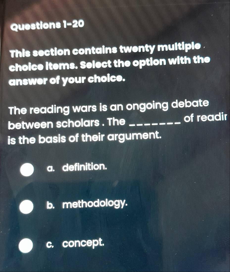 This section contains twenty multiple .
choice items. Select the option with the
answer of your choice.
The reading wars is an ongoing debate
between scholars . The _of readir
is the basis of their argument.
a. definition.
b. methodology.
c. concept.