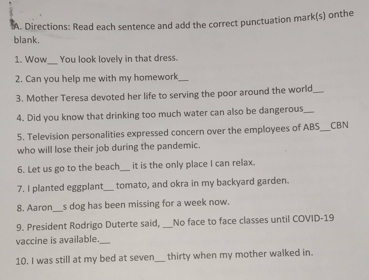 Directions: Read each sentence and add the correct punctuation mark(s) onthe 
blank. 
1. Wow_ You look lovely in that dress. 
2. Can you help me with my homework_ 
3. Mother Teresa devoted her life to serving the poor around the world_ 
4. Did you know that drinking too much water can also be dangerous_ 
5. Television personalities expressed concern over the employees of ABS_ CBN 
who will lose their job during the pandemic. 
6. Let us go to the beach_ it is the only place I can relax. 
7. I planted eggplant_ tomato, and okra in my backyard garden. 
8. Aaron_ s dog has been missing for a week now. 
9. President Rodrigo Duterte said, _No face to face classes until COVID-19 
vaccine is available._ 
10. I was still at my bed at seven_ thirty when my mother walked in.