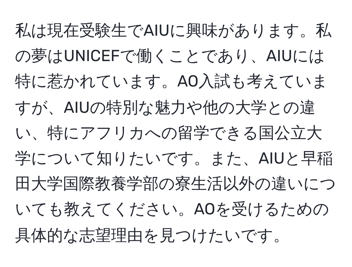 私は現在受験生でAIUに興味があります。私の夢はUNICEFで働くことであり、AIUには特に惹かれています。AO入試も考えていますが、AIUの特別な魅力や他の大学との違い、特にアフリカへの留学できる国公立大学について知りたいです。また、AIUと早稲田大学国際教養学部の寮生活以外の違いについても教えてください。AOを受けるための具体的な志望理由を見つけたいです。