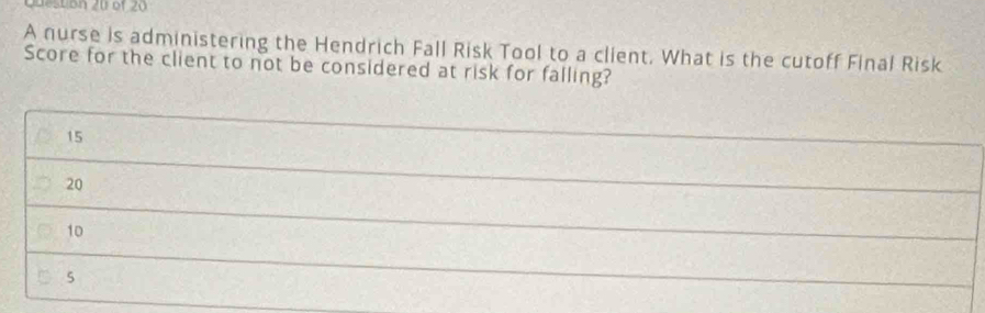 A nurse is administering the Hendrich Fall Risk Tool to a client. What is the cutoff Final Risk 
Score for the client to not be considered at risk for falling?
15
_
20
_
10
_
5
_