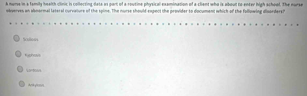 A nurse in a family health clinic is collecting data as part of a routine physical examination of a client who is about to enter high school. The nurse
observes an abnormal lateral curvature of the spine. The nurse should expect the provider to document which of the following disorders?
Scoliosis
Kyphosis
Lordosis
Ankylosis