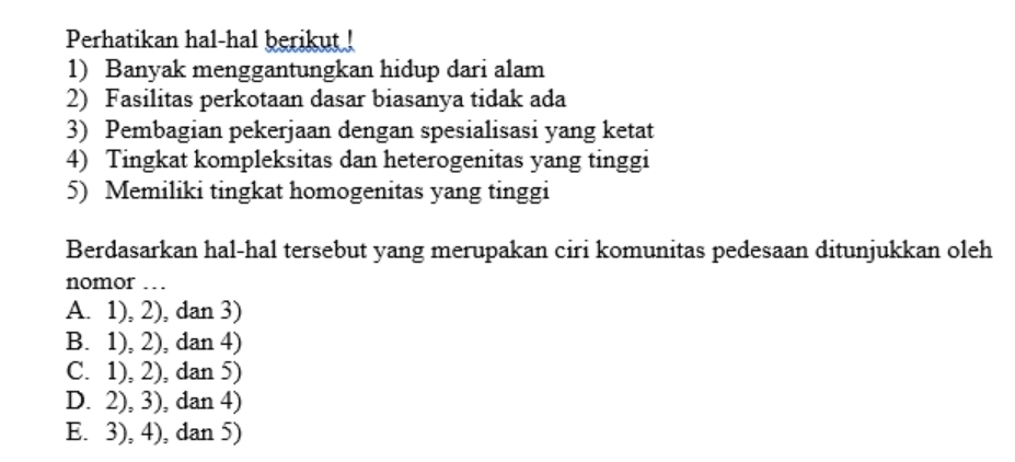 Perhatikan hal-hal berikut !
1) Banyak menggantungkan hidup dari alam
2) Fasilitas perkotaan dasar biasanya tidak ada
3) Pembagian pekerjaan dengan spesialisasi yang ketat
4) Tingkat kompleksitas dan heterogenitas yang tinggi
5) Memiliki tingkat homogenitas yang tinggi
Berdasarkan hal-hal tersebut yang merupakan ciri komunitas pedesaan ditunjukkan oleh
nomor …
A. 1), 2), dan 3)
B. 1), 2), dan 4)
C. 1), 2), dan 5)
D. 2), 3), dan 4)
E. 3), 4), dan 5)