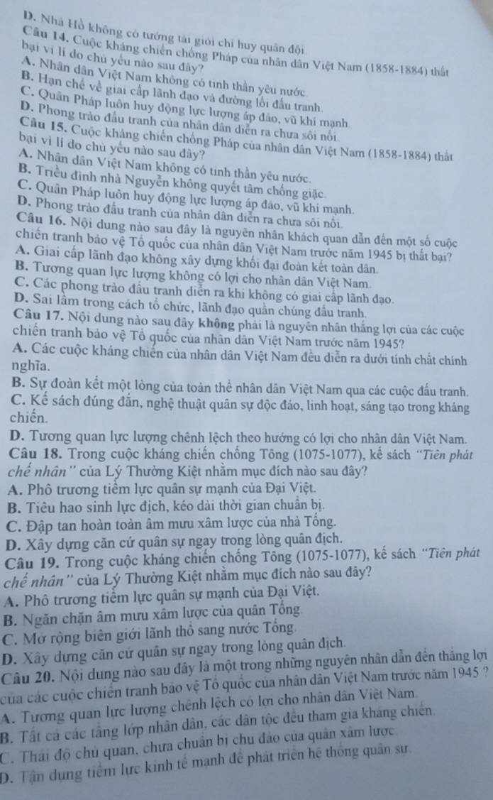 D. Nhà Hồ không có tướng tài giới chỉ huy quân đội
Câu 14. Cuộc kháng chiến chống Pháp của nhân dân Việt Nam (1858-1884) thật
bại vi lí do chú yêu nào sau đây?
A. Nhân dân Việt Nam không có tinh thần yêu nước
B. Hạn chế về giai cấp lãnh đạo và đường lối đấu tranh
C. Quân Pháp luôn huy động lực lượng áp đảo, vũ khi mạnh
D. Phong trào đầu tranh của nhân dân diễn ra chưa sôi nổi
Câu 15. Cuộc kháng chiến chông Pháp của nhân dân Việt Nam (1858-1884) thất
bại vì lí do chủ yếu nào sau đây?
A. Nhân dân Việt Nam không có tinh thần yêu nước.
B. Triều đình nhà Nguyễn không quyết tâm chống giặc
C. Quân Pháp luôn huy động lực lượng áp đảo, vũ khi mạnh
D. Phong trào đầu tranh của nhân dân diễn ra chưa sôi nổi
Câu 16. Nội dung nào sau đây là nguyên nhân khách quan dẫn đến một số cuộc
chiến tranh bảo vệ Tổ quốc của nhân dân Việt Nam trước năm 1945 bị thất bại?
A. Giai cấp lãnh đạo không xây dựng khối đại đoàn kết toàn dân.
B. Tương quan lực lượng không có lợi cho nhân dân Việt Nam.
C. Các phong trào đầu tranh diễn ra khi không có giai cấp lãnh đạo.
D. Sai lầm trong cách tổ chức, lãnh đạo quần chúng đầu tranh.
Câu 17. Nội dung nào sau đây không phải là nguyên nhân thắng lợi của các cuộc
chiến tranh bảo vệ Tổ quốc của nhân dân Việt Nam trước năm 1945?
A. Các cuộc kháng chiến của nhân dân Việt Nam đều diễn ra dưới tính chất chính
nghĩa.
B. Sự đoàn kết một lòng của toàn thể nhân dân Việt Nam qua các cuộc đấu tranh.
C. Kế sách đúng đẫn, nghệ thuật quân sự độc đảo, linh hoạt, sáng tạo trong kháng
chiến.
D. Tương quan lực lượng chênh lệch theo hướng có lợi cho nhân dân Việt Nam.
Câu 18. Trong cuộc kháng chiến chống Tông (1075-1077), kế sách “Tiên phát
chế nhân '' của Lý Thường Kiệt nhằm mục đích nào sau đây?
A. Phô trương tiểm lực quân sự mạnh của Đại Việt.
B. Tiêu hao sinh lực địch, kéo dài thời gian chuân bị.
C. Đập tan hoàn toàn âm mưu xâm lược của nhà Tống.
D. Xây dựng căn cứ quân sự ngay trong lòng quân địch.
Câu 19. Trong cuộc kháng chiến chống Tông (1075-1077), kế sách “Tiên phát
chế nhân '' của Lý Thường Kiệt nhằm mục đích nào sau đây?
A. Phô trương tiểm lực quân sự mạnh của Đại Việt.
B. Ngăn chặn âm mưu xâm lược của quân Tổng.
C. Mở rộng biên giới lãnh thổ sang nước Tổng
D. Xây dựng căn cứ quân sự ngay trong lòng quân địch.
Câu 20. Nội dung nào sau đây là một trong những nguyên nhân dẫn đến thắng lợi
của các cuộc chiến tranh bảo vệ Tổ quốc của nhân dân Việt Nam trước năm 1945 ?
A. Tương quan lực lượng chênh lệch có lợi cho nhân dân Việt Nam
B. Tất cả các tầng lớp nhân dân, các dân tộc đều tham gia kháng chiến.
C. Thái độ chủ quan, chưa chuân bị chu đảo của quân xâm lược,
D. Tận dụng tiểm lực kinh tế mạnh để phát triển hệ thống quân sự.