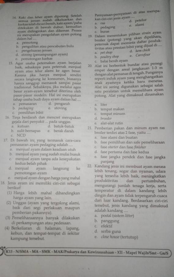 Kaki dan leher ayam dipotong. Setelah Pernyataan-pernyataan di atas merupa-
semua jeroan sudah dikeluarkan dan
d. petelur
karkas telah dicuci bersih, kaki ayam/paha a. ras kan ciri-ciri jenis ayam ....
e. alami
ditekukan di bawah dubur, kemudian b. pedaging
ayam didinginkan dan dikemas. Proses c. buras
ini merupakan pengolahan ayam potong 19. Dalam menentukan pilihan strain ayam
dalam hal 
broiler (potong) yang akan dipelihara,
a. pemotong
b. pengulitan atau pencabutan bulu peternak dapat meminta daftar produk-
c. pengeluaran jeroan
d. stoving (penampungan ayam) a. pet shop tivitas atau prestasi bibit yang dijual di .... d. kem chick
e pemotongan karkas b. poultry shop
15. Agar usaha peternakan ayam berjalan c. balai benih ayam e. Carrefour
baik, sebaiknya para peternak menjual 20. Alat ini berbentuk bundar atau persegi
ayam atau telur alami ke agen besar.
Karena jika hanya menjual sendiri empat dengan areal jangkauan 1-3 m
secara langsung ke konsumen, biasanya dengan alat pemanas di tengah. Fungsinya
hanya sanggup memasok sampai pasar seperti induk ayam yang menghangatkan
tradisional. Sebaliknya, jika melalui agen anak ayamnya ketika baru menetas.
besar ayam-ayam tersebut diterima oleh Alat ini sering digunakan sebagai salah
pasar-pasar modern. Hal ini merupakan satu peralatan untuk memelihara ayam 
tahap usaha budi daya ayam dalam hal potong. Alat yang dimaksud dinamakan
a. pemasaran d. pengarah a. liter
b. packaging e. stoving b. tempat makan
c. pemilihan bibit c. tempat minum
16. Tinja berdarah dan mencret merupakan d. brooder
gejala dari penyakit ... pada unggas. e. alat-alat rutin
a. kutuan d. batuk-batuk
b. sulit bernapas e. berak darah 21. Pemberian pakan dan minum ayam ras
c. NCD broiler terdiri atas 2 fase, yaitu ....
a. fase alami dan buatan
17. Di bawah ini yang termasuk cara-cara b. fase pemilihan dan safe pemeliharaan
pemasaran ayam pedaging adalah ....
a. menjual ayam dalam keadaan utuh c. fase starter dan fase finisher
b. menjual ayam yang sudah mulai busuk d. fase pertama dan fase kedua
c. menjual ayam tanpa ada kesepakatan e. fase jangka pendek dan fase jangka
panjang
kedua belah pihak 22. Kandang jenis ini membuat ayam merasa
d. menjual ayam langsung  ke lebih tenang, segar dan nyaman, udara
pemotongan ayam yang tersedia lebih baik, meningkatkan
e. menjual ayam dengan harga yang mahal produktivitas dan pertumbuhan,
18. Jenis ayam ini memiliki ciri-ciri sebagai mengurangi jumlah tenaga kerja, serta
berikut!
(1) Harga lebih mahal dibandingkan temperatur di dalam kandang lebih
dingin dan ayam tidak terpengaruh cuaca
harga ayam yang lain. dari luar kandang. Berdasarkan ciri-ciri
(2) Unggas (ayam yang tergolong alami, tersebut, jenis kandang yang dimaksud
baik dari segi perlakuan maupun adalah kandang ....
pemberian pakannya). a. postal (sistem litter)
(3) Pemeliharaannya banyak dilakukan b. panggung
di perkampungan atau pedesaan. c. efektif
(4) Berkeliaran di halaman, lapang, d. serba guna
kebun, dan tempat-tempat di sekitar e. close house (tertutup)
kampung tersebut.
K13 - N/SMA - MA - SMK - MAK/Prakarya dan Kewirausahaan - XII - Mapel Wajib/Smt - Gn/S