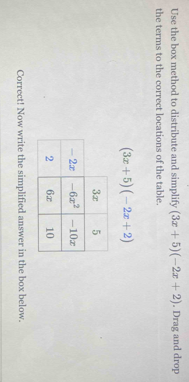 Use the box method to distribute and simplify (3x+5)(-2x+2). Drag and drop
the terms to the correct locations of the table.
(3x+5)(-2x+2)
Correct! Now write the simplified answer in the box below.