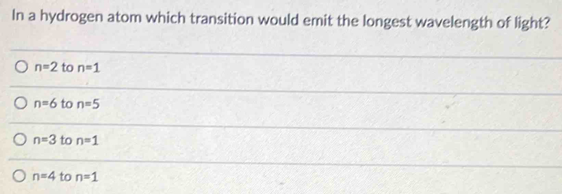 In a hydrogen atom which transition would emit the longest wavelength of light?
n=2 to n=1
n=6 to n=5
n=3 to n=1
n=4 to n=1